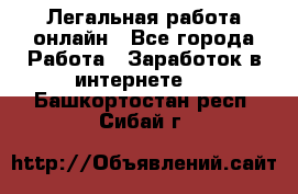 Легальная работа онлайн - Все города Работа » Заработок в интернете   . Башкортостан респ.,Сибай г.